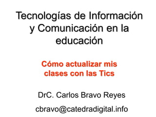 Tecnologías de Información
y Comunicación en la
educación
DrC. Carlos Bravo Reyes
cbravo@catedradigital.info
Cómo actualizar mis
clases con las Tics
 