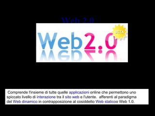 Web 2.0Web 2.0
Un nuovo modo di concepire la rete
 Comprende l'insieme di tutte quelle applicazioni online che permettono uno 
spiccato livello di interazione tra il sito web e l'utente.  afferenti al paradigma 
del Web dinamico in contrapposizione al cosiddetto Web staticoo Web 1.0.
 