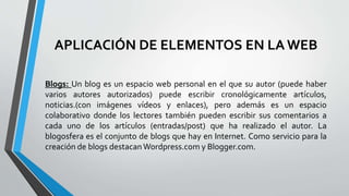 APLICACIÓN DE ELEMENTOS EN LAWEB
Blogs: Un blog es un espacio web personal en el que su autor (puede haber
varios autores autorizados) puede escribir cronológicamente artículos,
noticias.(con imágenes vídeos y enlaces), pero además es un espacio
colaborativo donde los lectores también pueden escribir sus comentarios a
cada uno de los artículos (entradas/post) que ha realizado el autor. La
blogosfera es el conjunto de blogs que hay en Internet. Como servicio para la
creación de blogs destacan Wordpress.com y Blogger.com.
 