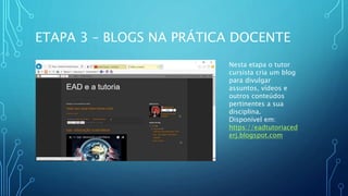 ETAPA 3 – BLOGS NA PRÁTICA DOCENTE
Nesta etapa o tutor
cursista cria um blog
para divulgar
assuntos, vídeos e
outros conteúdos
pertinentes a sua
disciplina.
Disponível em:
https://eadtutoriaced
erj.blogspot.com
 