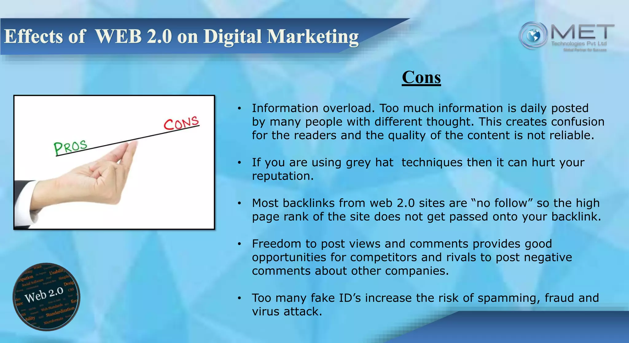 Cons
• Information overload. Too much information is daily posted
by many people with different thought. This creates confusion
for the readers and the quality of the content is not reliable.
• If you are using grey hat techniques then it can hurt your
reputation.
• Most backlinks from web 2.0 sites are “no follow” so the high
page rank of the site does not get passed onto your backlink.
• Freedom to post views and comments provides good
opportunities for competitors and rivals to post negative
comments about other companies.
• Too many fake ID’s increase the risk of spamming, fraud and
virus attack.
 