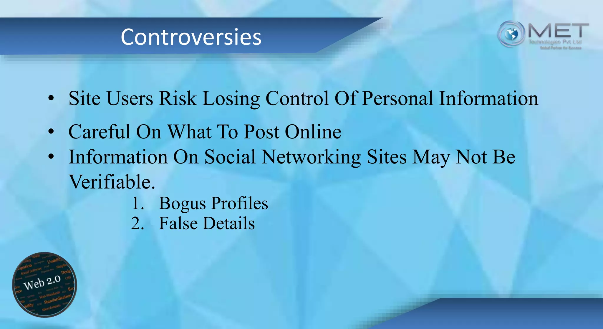 Controversies
• Site Users Risk Losing Control Of Personal Information
• Careful On What To Post Online
• Information On Social Networking Sites May Not Be
Verifiable.
1. Bogus Profiles
2. False Details
 