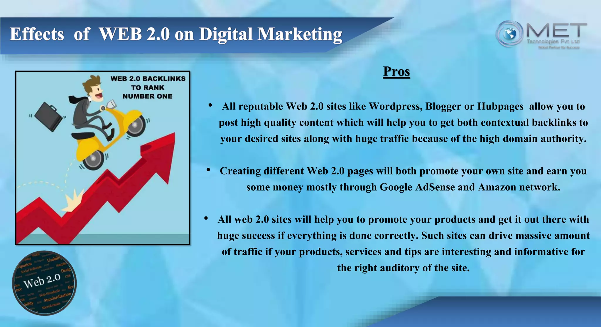 Pros
• All reputable Web 2.0 sites like Wordpress, Blogger or Hubpages allow you to
post high quality content which will help you to get both contextual backlinks to
your desired sites along with huge traffic because of the high domain authority.
• Creating different Web 2.0 pages will both promote your own site and earn you
some money mostly through Google AdSense and Amazon network.
• All web 2.0 sites will help you to promote your products and get it out there with
huge success if everything is done correctly. Such sites can drive massive amount
of traffic if your products, services and tips are interesting and informative for
the right auditory of the site.
 