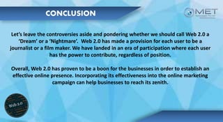 CONCLUSION
Let’s leave the controversies aside and pondering whether we should call Web 2.0 a
‘Dream’ or a ‘Nightmare’. Web 2.0 has made a provision for each user to be a
journalist or a film maker. We have landed in an era of participation where each user
has the power to contribute, regardless of position.
Overall, Web 2.0 has proven to be a boon for the businesses in order to establish an
effective online presence. Incorporating its effectiveness into the online marketing
campaign can help businesses to reach its zenith.
 