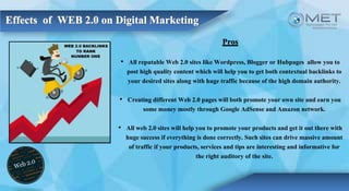 Pros
• All reputable Web 2.0 sites like Wordpress, Blogger or Hubpages allow you to
post high quality content which will help you to get both contextual backlinks to
your desired sites along with huge traffic because of the high domain authority.
• Creating different Web 2.0 pages will both promote your own site and earn you
some money mostly through Google AdSense and Amazon network.
• All web 2.0 sites will help you to promote your products and get it out there with
huge success if everything is done correctly. Such sites can drive massive amount
of traffic if your products, services and tips are interesting and informative for
the right auditory of the site.
 