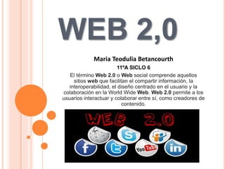 WEB 2,0
Maria Teodulia Betancourth
11ºA SICLO 6
El término Web 2.0 o Web social​ comprende aquellos
sitios web que facilitan el compartir información, la
interoperabilidad, el diseño centrado en el usuario y la
colaboración en la World Wide Web. Web 2.0 permite a los
usuarios interactuar y colaborar entre sí, como creadores de
contenido.
 