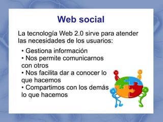 Web social
La tecnología Web 2.0 sirve para atender
las necesidades de los usuarios:
 • Gestiona información
 • Nos permite comunicarnos
 con otros
 • Nos facilita dar a conocer lo
 que hacemos
 • Compartimos con los demás
 lo que hacemos
 