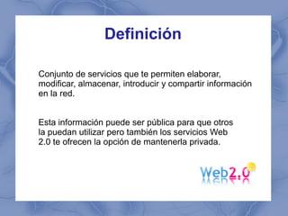 Definición

Conjunto de servicios que te permiten elaborar,
modificar, almacenar, introducir y compartir información
en la red.


Esta información puede ser pública para que otros
la puedan utilizar pero también los servicios Web
2.0 te ofrecen la opción de mantenerla privada.
 