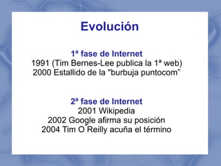 Evolución

          1ª fase de Internet
1991 (Tim Bernes-Lee publica la 1ª web)
2000 Estallido de la "burbuja puntocom”


         2ª fase de Internet
           2001 Wikipedia
   2002 Google afirma su posición
  2004 Tim O ́Reilly acuña el término
 