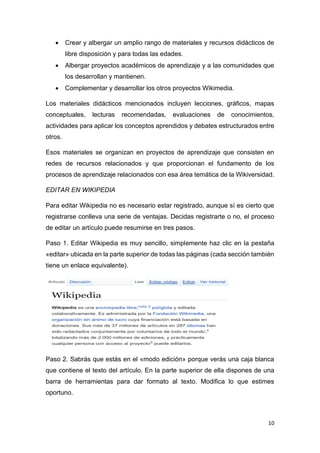 10
• Crear y albergar un amplio rango de materiales y recursos didácticos de
libre disposición y para todas las edades.
• Albergar proyectos académicos de aprendizaje y a las comunidades que
los desarrollan y mantienen.
• Complementar y desarrollar los otros proyectos Wikimedia.
Los materiales didácticos mencionados incluyen lecciones, gráficos, mapas
conceptuales, lecturas recomendadas, evaluaciones de conocimientos,
actividades para aplicar los conceptos aprendidos y debates estructurados entre
otros.
Esos materiales se organizan en proyectos de aprendizaje que consisten en
redes de recursos relacionados y que proporcionan el fundamento de los
procesos de aprendizaje relacionados con esa área temática de la Wikiversidad.
EDITAR EN WIKIPEDIA
Para editar Wikipedia no es necesario estar registrado, aunque sí es cierto que
registrarse conlleva una serie de ventajas. Decidas registrarte o no, el proceso
de editar un artículo puede resumirse en tres pasos.
Paso 1. Editar Wikipedia es muy sencillo, simplemente haz clic en la pestaña
«editar» ubicada en la parte superior de todas las páginas (cada sección también
tiene un enlace equivalente).
Paso 2. Sabrás que estás en el «modo edición» porque verás una caja blanca
que contiene el texto del artículo. En la parte superior de ella dispones de una
barra de herramientas para dar formato al texto. Modifica lo que estimes
oportuno.
 