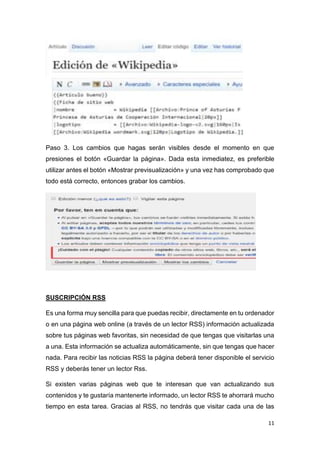 11
Paso 3. Los cambios que hagas serán visibles desde el momento en que
presiones el botón «Guardar la página». Dada esta inmediatez, es preferible
utilizar antes el botón «Mostrar previsualización» y una vez has comprobado que
todo está correcto, entonces grabar los cambios.
SUSCRIPCIÓN RSS
Es una forma muy sencilla para que puedas recibir, directamente en tu ordenador
o en una página web online (a través de un lector RSS) información actualizada
sobre tus páginas web favoritas, sin necesidad de que tengas que visitarlas una
a una. Esta información se actualiza automáticamente, sin que tengas que hacer
nada. Para recibir las noticias RSS la página deberá tener disponible el servicio
RSS y deberás tener un lector Rss.
Si existen varias páginas web que te interesan que van actualizando sus
contenidos y te gustaría mantenerte informado, un lector RSS te ahorrará mucho
tiempo en esta tarea. Gracias al RSS, no tendrás que visitar cada una de las
 