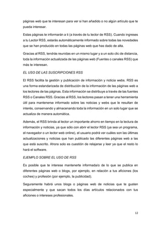 12
páginas web que te interesan para ver si han añadido o no algún artículo que te
pueda interesar.
Estas páginas te informarán a ti (a través de tu lector de RSS). Cuando ingreses
a tu Lector RSS, estarás automáticamente informado sobre todas las novedades
que se han producido en todas las páginas web que has dado de alta.
Gracias al RSS, tendrás reunidas en un mismo lugar y a un solo clic de distancia,
toda la información actualizada de las páginas web (Fuentes o canales RSS) que
más te interesan.
EL USO DE LAS SUSCRIPCIONES RSS
El RSS facilita la gestión y publicación de información y noticia webs. RSS es
una forma estandarizada de distribución de la información de las páginas web a
los lectores de las páginas. Esta información se distribuye a través de las fuentes
RSS o Canales RSS. Gracias al RSS, los lectores pasan a tener una herramienta
útil para mantenerse informado sobre las noticias y webs que le resultan de
interés, conservando y almacenando toda la información en un solo lugar que se
actualiza de manera automática.
Además, el RSS brinda al lector un importante ahorro en tiempo en la lectura de
información y noticias, ya que sólo con abrir el lector RSS (ya sea un programa,
el navegador o un lector web online), el usuario podrá ver cuáles son las últimas
actualizaciones y noticias que han publicado las diferentes páginas web a las
que está suscrito. Ahora solo es cuestión de relajarse y leer ya que el resto lo
hará el software.
EJEMPLO SOBRE EL USO DE RSS
Es posible que te interese mantenerte informada/o de lo que se publica en
diferentes páginas web o blogs, por ejemplo, en relación a tus aficiones (los
coches) y profesión (por ejemplo, la publicidad).
Seguramente habrá unos blogs o páginas web de noticias que te gusten
especialmente y que sacan todos los días artículos relacionados con tus
aficiones o intereses profesionales.
 