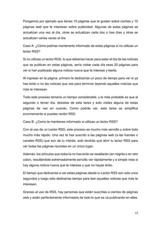 13
Pongamos por ejemplo que tienes 10 páginas que te gustan sobre coches y 10
páginas web que te interesan sobre publicidad. Algunas de estas páginas se
actualizan una vez al día, otras se actualizan cada dos o tres días y otras se
actualizan varias veces al día.
Caso A: ¿Cómo podrías mantenerte informado de estas páginas si no utilizas un
lector RSS?
Si no utilizas un lector RSS, lo que deberías hacer para estar al día de las noticias
que se publican en estas páginas, sería visitar cada día esas 20 páginas para
ver si han publicado alguna noticia nueva que te interese y leerla.
Al ingresar en la página, primero le dedicarías un poco de tiempo para ver si ya
has leído o no las noticias que ves para terminar leyendo aquellas noticias que
más te interesan.
Todo este proceso tomaría un tiempo considerable, y lo más probable es que al
segundo o tercer día, desistas de esta tarea y solo visites alguna de estas
páginas de vez en cuando. Como podrás ver, esta tarea se simplifica
enormemente si puedes recibir RSS.
Caso B: ¿Como te mantienes informado si utilizas un lector RSS?
Con el uso de un Lector RSS, este proceso es mucho más sencillo y sobre todo
mucho más rápido. Una vez te has suscrito a las páginas web (a las fuentes o
canales RSS) que son de tu interés, solo tendrás que abrir tu lector RSS para
ver todas las páginas reunidas en un único lugar.
Además, los artículos que todavía no has leído se resaltarán (en negrita o en otro
color), resultándote extremadamente sencillo ver rápidamente y a simple vista si
hay alguna noticia nueva que te interese y que no hayas leído.
El tiempo que dedicarías a ver estas páginas desde tu Lector RSS son solo unos
segundos y luego sólo dedicarías tiempo para leer aquellas noticias que más te
interesen.
Gracias al uso de RSS, hay personas que están suscritas a cientos de páginas
web y están perfectamente informados de todo lo que se va publicando en ellas.
 