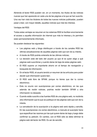 14
Abriendo el lector RSS pueden ver, en un momento, los títulos de las noticias
nuevas que han aparecido en cada una de las páginas a la que se han suscrito.
Una vez han visto los titulares de todas las nuevas noticias publicadas, pueden
pasar a leer, con mayor detalle, aquellas noticias que más les interesa.
Ventajas del RSS
Todas estas ventajas se resumen en los sistemas RSS te facilitan enormemente
el acceso a aquella información de internet que más te interesa y te permiten
estar permanentemente informado.
Se pueden destacar las siguientes:
• Las páginas web y blogs distribuyen a través de los canales RSS las
últimas actualizaciones de aquellas páginas web que son de su interés.
• A través de RSS podrás enterarte de las últimas noticias;
• La decisión está del lado del usuario ya que él es quien elige a qué
páginas web suscribirse y cuando darse de baja de estas páginas web;
• El RSS supone un importante ahorro en el tiempo de navegación y
búsqueda de información.
• En el lector RSS, el usuario tendrá un resumen de los artículos para poder
decidir qué información quiere leer;
• El RSS está libre de SPAM, porque no tienes que dar tu correo
electrónico.
• Esto no ocurre con suscripciones por correo electrónico, en las que
además de recibir noticias, podrías recibir también SPAM u otra
información no deseada.
• Cuando estás suscrito a las fuentes RSS de una página web, no recibirás
otra información que la que se publique en las páginas web que son de tu
interés.
• La cancelación de la suscripción a la página web será rápida y sencilla.
En las suscripciones vía correo electrónico, a menudo el suscriptor tiene
que especificar las razones por las qué quiere darse de baja y luego debe
confirmar su petición. En cambio, con el RSS sólo se debe eliminar la
página web del lector de RSS. Es así de sencillo.
 