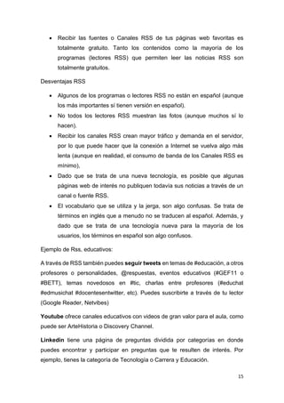 15
• Recibir las fuentes o Canales RSS de tus páginas web favoritas es
totalmente gratuito. Tanto los contenidos como la mayoría de los
programas (lectores RSS) que permiten leer las noticias RSS son
totalmente gratuitos.
Desventajas RSS
• Algunos de los programas o lectores RSS no están en español (aunque
los más importantes sí tienen versión en español).
• No todos los lectores RSS muestran las fotos (aunque muchos sí lo
hacen).
• Recibir los canales RSS crean mayor tráfico y demanda en el servidor,
por lo que puede hacer que la conexión a Internet se vuelva algo más
lenta (aunque en realidad, el consumo de banda de los Canales RSS es
mínimo),
• Dado que se trata de una nueva tecnología, es posible que algunas
páginas web de interés no publiquen todavía sus noticias a través de un
canal o fuente RSS.
• El vocabulario que se utiliza y la jerga, son algo confusas. Se trata de
términos en inglés que a menudo no se traducen al español. Además, y
dado que se trata de una tecnología nueva para la mayoría de los
usuarios, los términos en español son algo confusos.
Ejemplo de Rss, educativos:
A través de RSS también puedes seguir tweets en temas de #educación, a otros
profesores o personalidades, @respuestas, eventos educativos (#GEF11 o
#BETT), temas novedosos en #tic, charlas entre profesores (#educhat
#edmusichat #docentesentwitter, etc). Puedes suscribirte a través de tu lector
(Google Reader, Netvibes)
Youtube ofrece canales educativos con videos de gran valor para el aula, como
puede ser ArteHistoria o Discovery Channel.
Linkedin tiene una página de preguntas dividida por categorías en donde
puedes encontrar y participar en preguntas que te resulten de interés. Por
ejemplo, tienes la categoría de Tecnología o Carrera y Educación.
 