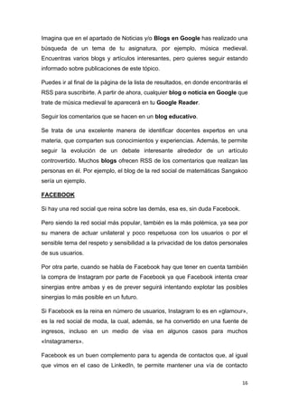 16
Imagina que en el apartado de Noticias y/o Blogs en Google has realizado una
búsqueda de un tema de tu asignatura, por ejemplo, música medieval.
Encuentras varios blogs y artículos interesantes, pero quieres seguir estando
informado sobre publicaciones de este tópico.
Puedes ir al final de la página de la lista de resultados, en donde encontrarás el
RSS para suscribirte. A partir de ahora, cualquier blog o noticia en Google que
trate de música medieval te aparecerá en tu Google Reader.
Seguir los comentarios que se hacen en un blog educativo.
Se trata de una excelente manera de identificar docentes expertos en una
materia, que comparten sus conocimientos y experiencias. Además, te permite
seguir la evolución de un debate interesante alrededor de un artículo
controvertido. Muchos blogs ofrecen RSS de los comentarios que realizan las
personas en él. Por ejemplo, el blog de la red social de matemáticas Sangakoo
sería un ejemplo.
FACEBOOK
Si hay una red social que reina sobre las demás, esa es, sin duda Facebook.
Pero siendo la red social más popular, también es la más polémica, ya sea por
su manera de actuar unilateral y poco respetuosa con los usuarios o por el
sensible tema del respeto y sensibilidad a la privacidad de los datos personales
de sus usuarios.
Por otra parte, cuando se habla de Facebook hay que tener en cuenta también
la compra de Instagram por parte de Facebook ya que Facebook intenta crear
sinergias entre ambas y es de prever seguirá intentando explotar las posibles
sinergias lo más posible en un futuro.
Si Facebook es la reina en número de usuarios, Instagram lo es en «glamour»,
es la red social de moda, la cual, además, se ha convertido en una fuente de
ingresos, incluso en un medio de visa en algunos casos para muchos
«Instagramers».
Facebook es un buen complemento para tu agenda de contactos que, al igual
que vimos en el caso de LinkedIn, te permite mantener una vía de contacto
 