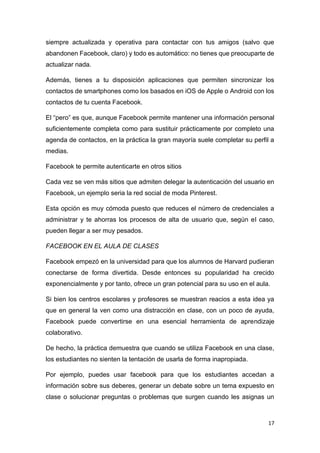 17
siempre actualizada y operativa para contactar con tus amigos (salvo que
abandonen Facebook, claro) y todo es automático: no tienes que preocuparte de
actualizar nada.
Además, tienes a tu disposición aplicaciones que permiten sincronizar los
contactos de smartphones como los basados en iOS de Apple o Android con los
contactos de tu cuenta Facebook.
El “pero” es que, aunque Facebook permite mantener una información personal
suficientemente completa como para sustituir prácticamente por completo una
agenda de contactos, en la práctica la gran mayoría suele completar su perfil a
medias.
Facebook te permite autenticarte en otros sitios
Cada vez se ven más sitios que admiten delegar la autenticación del usuario en
Facebook, un ejemplo seria la red social de moda Pinterest.
Esta opción es muy cómoda puesto que reduces el número de credenciales a
administrar y te ahorras los procesos de alta de usuario que, según el caso,
pueden llegar a ser muy pesados.
FACEBOOK EN EL AULA DE CLASES
Facebook empezó en la universidad para que los alumnos de Harvard pudieran
conectarse de forma divertida. Desde entonces su popularidad ha crecido
exponencialmente y por tanto, ofrece un gran potencial para su uso en el aula.
Si bien los centros escolares y profesores se muestran reacios a esta idea ya
que en general la ven como una distracción en clase, con un poco de ayuda,
Facebook puede convertirse en una esencial herramienta de aprendizaje
colaborativo.
De hecho, la práctica demuestra que cuando se utiliza Facebook en una clase,
los estudiantes no sienten la tentación de usarla de forma inapropiada.
Por ejemplo, puedes usar facebook para que los estudiantes accedan a
información sobre sus deberes, generar un debate sobre un tema expuesto en
clase o solucionar preguntas o problemas que surgen cuando les asignas un
 
