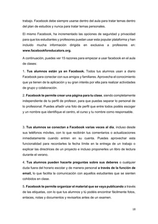 18
trabajo. Facebook debe siempre usarse dentro del aula para tratar temas dentro
del plan de estudios y nunca para tratar temas personales.
El mismo Facebook, ha incrementado las opciones de seguridad y privacidad
para que los estudiantes y profesores puedan usar esta popular plataforma y han
incluido mucha información dirigida en exclusiva a profesores en:
www.facebookforeducators.org.
A continuación, puedes ver 15 razones para empezar a usar facebook en el aula
de clases:
1. Tus alumnos están ya en Facebook. Todos tus alumnos usan a diario
Facebook para conectar con sus amigos y familiares. Aprovecha el conocimiento
que ya tienen de la aplicación y su gran interés por ella para realizar actividades
de grupo y colaboración.
2. Facebook te permite crear una página para tu clase, siendo completamente
independiente de tu perfil de profesor, para que puedas separar lo personal de
lo profesional. Puedes añadir una foto de perfil que entre todos podéis escoger
y un nombre que identifique el centro, el curso y tu nombre como responsable.
3. Tus alumnos se conectan a Facebook varias veces al día, incluso desde
sus teléfonos móviles, con lo que recibirán tus comentarios o actualizaciones
inmediatamente cuando entren en su cuenta. Puedes aprovechar esta
funcionalidad para recordarles la fecha límite en la entrega de un trabajo o
explicar las directrices de un proyecto e incluso proponerles un libro de lectura
durante el verano.
4. Tus alumnos pueden hacerte preguntas sobre sus deberes o cualquier
duda fuera del horario escolar y de manera personal a través de la función de
email, lo que facilita la comunicación con aquellos estudiantes que se sienten
cohibidos en clase.
5. Facebook te permite organizar el material que se vaya publicando a través
de las etiquetas, con lo que tus alumnos y tú podéis encontrar fácilmente fotos,
enlaces, notas y documentos y revisarlos antes de un examen.
 