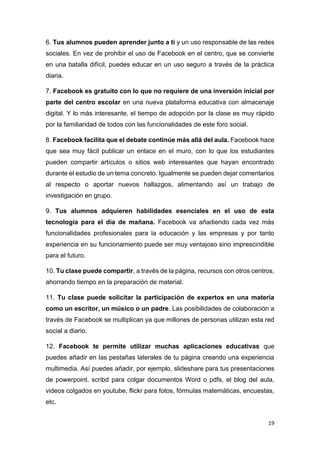 19
6. Tus alumnos pueden aprender junto a ti y un uso responsable de las redes
sociales. En vez de prohibir el uso de Facebook en el centro, que se convierte
en una batalla difícil, puedes educar en un uso seguro a través de la práctica
diaria.
7. Facebook es gratuito con lo que no requiere de una inversión inicial por
parte del centro escolar en una nueva plataforma educativa con almacenaje
digital. Y lo más interesante, el tiempo de adopción por la clase es muy rápido
por la familiaridad de todos con las funcionalidades de este foro social.
8. Facebook facilita que el debate continúe más allá del aula. Facebook hace
que sea muy fácil publicar un enlace en el muro, con lo que los estudiantes
pueden compartir artículos o sitios web interesantes que hayan encontrado
durante el estudio de un tema concreto. Igualmente se pueden dejar comentarios
al respecto o aportar nuevos hallazgos, alimentando así un trabajo de
investigación en grupo.
9. Tus alumnos adquieren habilidades esenciales en el uso de esta
tecnología para el día de mañana. Facebook va añadiendo cada vez más
funcionalidades profesionales para la educación y las empresas y por tanto
experiencia en su funcionamiento puede ser muy ventajoso sino imprescindible
para el futuro.
10. Tu clase puede compartir, a través de la página, recursos con otros centros,
ahorrando tiempo en la preparación de material.
11. Tu clase puede solicitar la participación de expertos en una materia
como un escritor, un músico o un padre. Las posibilidades de colaboración a
través de Facebook se multiplican ya que millones de personas utilizan esta red
social a diario.
12. Facebook te permite utilizar muchas aplicaciones educativas que
puedes añadir en las pestañas laterales de tu página creando una experiencia
multimedia. Así puedes añadir, por ejemplo, slideshare para tus presentaciones
de powerpoint, scribd para colgar documentos Word o pdfs, el blog del aula,
videos colgados en youtube, flickr para fotos, fórmulas matemáticas, encuestas,
etc.
 