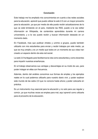 21
Conclusión
Este trabajo me ha ampliado mis conocimientos en cuanto a las redes sociales
para la educación, aprendí que puedo utilizar la web 2.0 con un mayor provecho
para la educación, ya que por medio de ella puedo recibir actualizaciones de lo
que se está brindando en el país, mediante las RSS, puedo a la vez editar
información en Wikipedia, de contenidos aprendidos durante mi carrera
universitaria, y a la vez puedo recibir y buscar información deseada en un
momento dado.
En Facebook, mas que publicar chistes y unirme a grupos, puedo también
utilizarlo con mis estudiantes para enviar y recibir trabajos por este medio, ya
que es muy amplio y es un medio que todos en un momento de sus vidas han
creado un espacio dentro de esta red social.
La web 2.0 ha llegado para facilitarnos la vida como estudiantes y como docentes
para impartir nuestras enseñanzas.
En el trabajo observamos sus ventajas y desventajas en su modo de uso, para
poder indagar en ellas con frecuencia.
Además, dentro del análisis conocimos sus formas de empleo y los ejemplos
reales en lo cual podemos utilizarlo para nuestro diario vivir, y poder explorar
este mundo de las webs 2.0 que no conocía hasta ahora y poder colocarla en
práctica.
Es un instrumento muy esencial para la educación y no solo para uso regular y
común, ya que muchas veces se emplea para mal, aquí aprendí como utilizarla
para el provecho de la educación.
 
