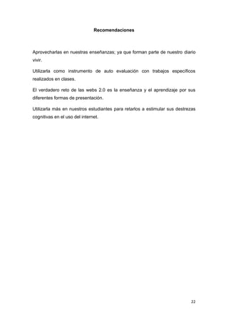 22
Recomendaciones
Aprovecharlas en nuestras enseñanzas; ya que forman parte de nuestro diario
vivir.
Utilizarla como instrumento de auto evaluación con trabajos específicos
realizados en clases.
El verdadero reto de las webs 2.0 es la enseñanza y el aprendizaje por sus
diferentes formas de presentación.
Utilizarla más en nuestros estudiantes para retarlos a estimular sus destrezas
cognitivas en el uso del internet.
 