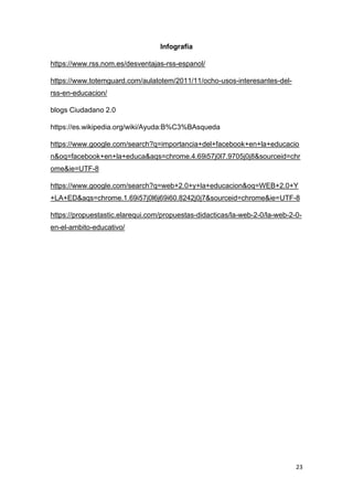 23
Infografía
https://www.rss.nom.es/desventajas-rss-espanol/
https://www.totemguard.com/aulatotem/2011/11/ocho-usos-interesantes-del-
rss-en-educacion/
blogs Ciudadano 2.0
https://es.wikipedia.org/wiki/Ayuda:B%C3%BAsqueda
https://www.google.com/search?q=importancia+del+facebook+en+la+educacio
n&oq=facebook+en+la+educa&aqs=chrome.4.69i57j0l7.9705j0j8&sourceid=chr
ome&ie=UTF-8
https://www.google.com/search?q=web+2.0+y+la+educacion&oq=WEB+2.0+Y
+LA+ED&aqs=chrome.1.69i57j0l6j69i60.8242j0j7&sourceid=chrome&ie=UTF-8
https://propuestastic.elarequi.com/propuestas-didacticas/la-web-2-0/la-web-2-0-
en-el-ambito-educativo/
 