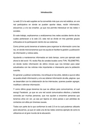 3
Introducción
La web 2.0 o la web supplies se ha convertido más que una red estática, en una
red participativa en donde se pueden aportar ideas, recibir información,
educarnos y a la vez enseñar, ya que nos permite interactuar en las redes n
sociales.
En este trabajo, explicaremos o analizaremos tres redes sociales dentro de las
cuales pertenecen a la web 2.0, esta red se divide en tres grandes grupos
enfocados en la participación dentro de sus sistemas.
Como primer punto tenemos el sistema para organizar la información como las
rss, en donde mencionaremos que nos ayuda en facilitar la gestión y publicación
de información y noticia webs.
Ayudando a mantenernos informados en todo tiempo, como por ejemplo está
ahora lo del covid -19, recibo Rss de canales locales como TVN, TELEMETRO,
en donde recibo información de último minuto que nos brindan para estar
actualizados con las noticias más importantes e interesante para la población
suscrita.
En generar y publicar contenidos, me enfoqué en los wikis, debido a que en ellos
se puede añadir información y a la vez obtener información de ella, páginas que
se desarrollan con la colaboración de los internautas, quienes pueden agregar,
modificar o eliminar información.
Y como último grupo tenemos los que se utilizan para comunicarnos, el cual
escogí Facebook, ya que es una red social comunicativa efectiva y bastante
conocida por muchas personas, que nos ayudan a encontrar personas que
tenemos años sin ver, ya sea por lejanía en otros países o por pérdidas de
contactos con ellos por diversas causas.
Todos son parte de lo que conforman la web 2.0 en la cual podemos utilizarla
para educarnos, ya que en cada una de las redes veremos ejemplo de como la
utilizamos en el gran mundo de la educación.
 
