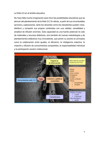 4
La Web 2.0 en el ámbito educativo
No hace falta mucha imaginación para intuir las posibilidades educativas que se
derivan del planteamiento de la Web 2.0. En efecto, a partir de sus innumerables
servicios y aplicaciones, tanto los docentes como los estudiantes pueden crear,
distribuir y compartir sus propios contenidos con una calidad, versatilidad y
amplitud de difusión enormes. Esta capacidad es una fuente potencial no solo
de materiales y recursos didácticos, sino también de nuevas metodologías y de
planteamientos didácticos muy innovadores, que ponen su acento en principios
como la colaboración entre iguales, el altruismo, la inteligencia colectiva, la
creación y difusión de conocimientos compartidos, la responsabilidad individual
y la participación social e institucional.
 