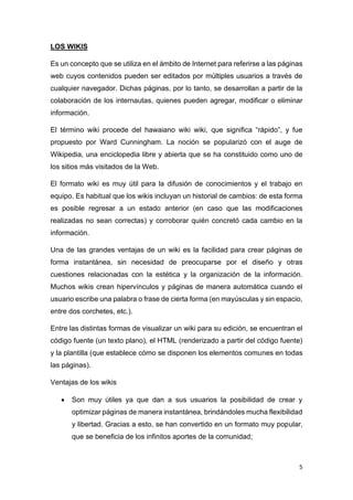 5
LOS WIKIS
Es un concepto que se utiliza en el ámbito de Internet para referirse a las páginas
web cuyos contenidos pueden ser editados por múltiples usuarios a través de
cualquier navegador. Dichas páginas, por lo tanto, se desarrollan a partir de la
colaboración de los internautas, quienes pueden agregar, modificar o eliminar
información.
El término wiki procede del hawaiano wiki wiki, que significa “rápido”, y fue
propuesto por Ward Cunningham. La noción se popularizó con el auge de
Wikipedia, una enciclopedia libre y abierta que se ha constituido como uno de
los sitios más visitados de la Web.
El formato wiki es muy útil para la difusión de conocimientos y el trabajo en
equipo. Es habitual que los wikis incluyan un historial de cambios: de esta forma
es posible regresar a un estado anterior (en caso que las modificaciones
realizadas no sean correctas) y corroborar quién concretó cada cambio en la
información.
Una de las grandes ventajas de un wiki es la facilidad para crear páginas de
forma instantánea, sin necesidad de preocuparse por el diseño y otras
cuestiones relacionadas con la estética y la organización de la información.
Muchos wikis crean hipervínculos y páginas de manera automática cuando el
usuario escribe una palabra o frase de cierta forma (en mayúsculas y sin espacio,
entre dos corchetes, etc.).
Entre las distintas formas de visualizar un wiki para su edición, se encuentran el
código fuente (un texto plano), el HTML (renderizado a partir del código fuente)
y la plantilla (que establece cómo se disponen los elementos comunes en todas
las páginas).
Ventajas de los wikis
• Son muy útiles ya que dan a sus usuarios la posibilidad de crear y
optimizar páginas de manera instantánea, brindándoles mucha flexibilidad
y libertad. Gracias a esto, se han convertido en un formato muy popular,
que se beneficia de los infinitos aportes de la comunidad;
 