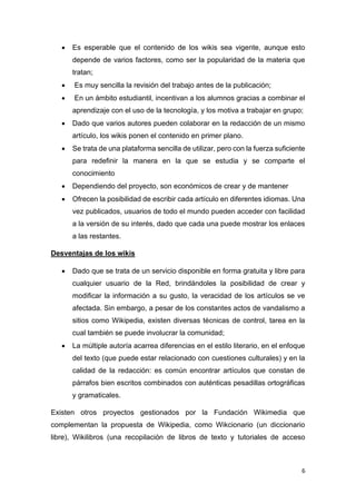 6
• Es esperable que el contenido de los wikis sea vigente, aunque esto
depende de varios factores, como ser la popularidad de la materia que
tratan;
• Es muy sencilla la revisión del trabajo antes de la publicación;
• En un ámbito estudiantil, incentivan a los alumnos gracias a combinar el
aprendizaje con el uso de la tecnología, y los motiva a trabajar en grupo;
• Dado que varios autores pueden colaborar en la redacción de un mismo
artículo, los wikis ponen el contenido en primer plano.
• Se trata de una plataforma sencilla de utilizar, pero con la fuerza suficiente
para redefinir la manera en la que se estudia y se comparte el
conocimiento
• Dependiendo del proyecto, son económicos de crear y de mantener
• Ofrecen la posibilidad de escribir cada artículo en diferentes idiomas. Una
vez publicados, usuarios de todo el mundo pueden acceder con facilidad
a la versión de su interés, dado que cada una puede mostrar los enlaces
a las restantes.
Desventajas de los wikis
• Dado que se trata de un servicio disponible en forma gratuita y libre para
cualquier usuario de la Red, brindándoles la posibilidad de crear y
modificar la información a su gusto, la veracidad de los artículos se ve
afectada. Sin embargo, a pesar de los constantes actos de vandalismo a
sitios como Wikipedia, existen diversas técnicas de control, tarea en la
cual también se puede involucrar la comunidad;
• La múltiple autoría acarrea diferencias en el estilo literario, en el enfoque
del texto (que puede estar relacionado con cuestiones culturales) y en la
calidad de la redacción: es común encontrar artículos que constan de
párrafos bien escritos combinados con auténticas pesadillas ortográficas
y gramaticales.
Existen otros proyectos gestionados por la Fundación Wikimedia que
complementan la propuesta de Wikipedia, como Wikcionario (un diccionario
libre), Wikilibros (una recopilación de libros de texto y tutoriales de acceso
 