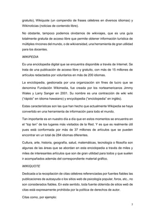 7
gratuito), Wikiquote (un compendio de frases célebres en diversos idiomas) y
Wikinoticias (noticias de contenido libre).
No obstante, tampoco podemos olvidarnos de wikiviajes, que es una guía
totalmente gratuita de acceso libre que permite obtener información turística de
múltiples rincones del mundo, o de wikiversidad, una herramienta de gran utilidad
para los docentes.
WIKIPEDIA
Es una enciclopedia digital que se encuentra disponible a través de Internet. Se
trata de una publicación de acceso libre y gratuito, con más de 15 millones de
artículos redactados por voluntarios en más de 200 idiomas.
La enciclopedia, gestionada por una organización sin fines de lucro que se
denomina Fundación Wikimedia, fue creada por los norteamericanos Jimmy
Wales y Larry Sanger en 2001. Su nombre es una contracción de wiki wiki
(“rápido” en idioma hawaiano) y encyclopedia (“enciclopedia” en inglés).
Estas características son las que han hecho que actualmente Wikipedia se haya
convertido en una herramienta de información para todo el mundo.
Tan importante es en nuestro día a día que en estos momentos se encuentra en
el “top ten” de los lugares más visitados de la Red. Y es que es realmente útil
pues está conformada por más de 37 millones de artículos que se pueden
encontrar en un total de 284 idiomas diferentes.
Cultura, arte, historia, geografía, salud, matemáticas, tecnología o filosofía son
algunas de las áreas que se abordan en esta enciclopedia a través de miles y
miles de interesantes artículos que son de gran utilidad para todos y que suelen
ir acompañados además del correspondiente material gráfico.
WIKIQUOTE
Dedicada a la recopilación de citas célebres referenciadas por fuentes fiables las
publicaciones de autoayuda o los sitios web de psicología popular, foros, etc., no
son considerados fiables. En este sentido, toda fuente obtenida de sitios web de
citas está expresamente prohibida por la política de derechos de autor.
Citas como, por ejemplo:
 