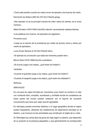 8
«Todo está perdido cuando los malos sirven de ejemplo y los buenos de mofa».
Demócrito de Abdera (460 AC-370 AC) Filósofo griego.
«Dar ejemplo no es la principal manera de influir sobre los demás; es la única
manera».
Albert Einstein (1879-1955) Científico alemán nacionalizado estadounidense.
«Las palabras son enanos, los ejemplos son gigantes».
Proverbio suizo
«Largo es el camino de la enseñanza por medio de teorías; breve y eficaz por
medio de ejemplos».
Lucio Anneo Séneca (2 AC-65) Filósofo latino.
«El ejemplo es una lección que todos los hombres pueden leer».
Morris West (1916-1999) Escritor australiano.
«Si el prior juega a los naipes, ¿qué harán los frailes?».
Variantes:
«Cuando el guardián juega a los naipes ¿qué harán los frailes?»
«Cuando el sargento juega a los dados ¿qué harán los soldados?»
Refranes
WIKIVIAJES
Es una guía de viajes formada por voluntarios cuya misión es construir un sitio
con contenido libre, completo, actualizado y confiable donde los ciudadanos de
todas partes del mundo puedan colaborar con el espíritu de compartir
conocimiento que hace que viajar sea tan agradable.
En wikiviajes puedes encontrar destinos o un lugar geográfico donde el viajero
puede hospedarse, utilizando las instalaciones de alojamiento previstas en el
destino, y se involucra en las actividades que constituyen el objeto de su visita.
En Wikiviajes hay varios tipos de guías de viaje según su destino, que dependen
de su posición en la jerarquía geográfica, y que generalmente se corresponden
 