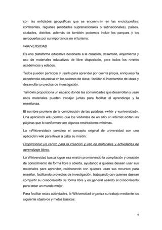 9
con las entidades geográficas que se encuentran en las enciclopedias:
continentes, regiones (entidades supranacionales o subnacionales), países,
ciudades, distritos; además de también podemos incluir los parques y los
aeropuertos por su importancia en el turismo.
WIKIVERSIDAD
Es una plataforma educativa destinada a la creación, desarrollo, alojamiento y
uso de materiales educativos de libre disposición, para todos los niveles
académicos y edades.
Todos pueden participar y usarla para aprender por cuenta propia, enriquecer la
experiencia educativa en los salones de clase, facilitar el intercambio de ideas y
desarrollar proyectos de investigación.
También proporciona un espacio donde las comunidades que desarrollan y usan
esos materiales pueden trabajar juntas para facilitar el aprendizaje y la
enseñanza.
El nombre proviene de la combinación de las palabras «wiki» y «universidad».
Una aplicación wiki permite que los visitantes de un sitio en internet editen las
páginas que lo conforman con algunas restricciones mínimas.
La «Wikiversidad» combina el concepto original de universidad con una
aplicación wiki para llevar a cabo su misión:
Proporcionar un centro para la creación y uso de materiales y actividades de
aprendizaje libres.
La Wikiversidad busca lograr esa misión promoviendo la compilación y creación
de conocimiento de forma libre y abierta, ayudando a quienes desean usar sus
materiales para aprender, colaborando con quienes usan sus recursos para
enseñar, facilitando proyectos de investigación, trabajando con quienes desean
compartir su conocimiento de forma libre y en general usando el conocimiento
para crear un mundo mejor.
Para facilitar estas actividades, la Wikiversidad organiza su trabajo mediante los
siguiente objetivos y metas básicas:
 