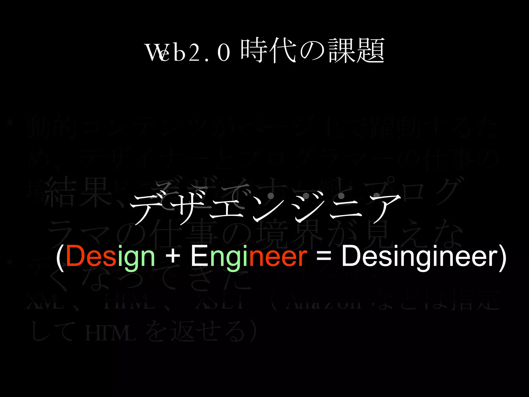 Web2.0 時代の課題 動的コンテンツがページ上で躍動するため、デザイナーとプログラマーの仕事の境目をどこに設定するか難しい データを何でやり取りするか、 XML 、 HTML 、 XSLT （ Amazon などは指定して HTML を返せる） 結果、デザイナーとプログラマの仕事の境界が見えなくなってきた そこで・・・・ デザエンジニア   ( Des ign  + E ngi neer  = Desingineer) 