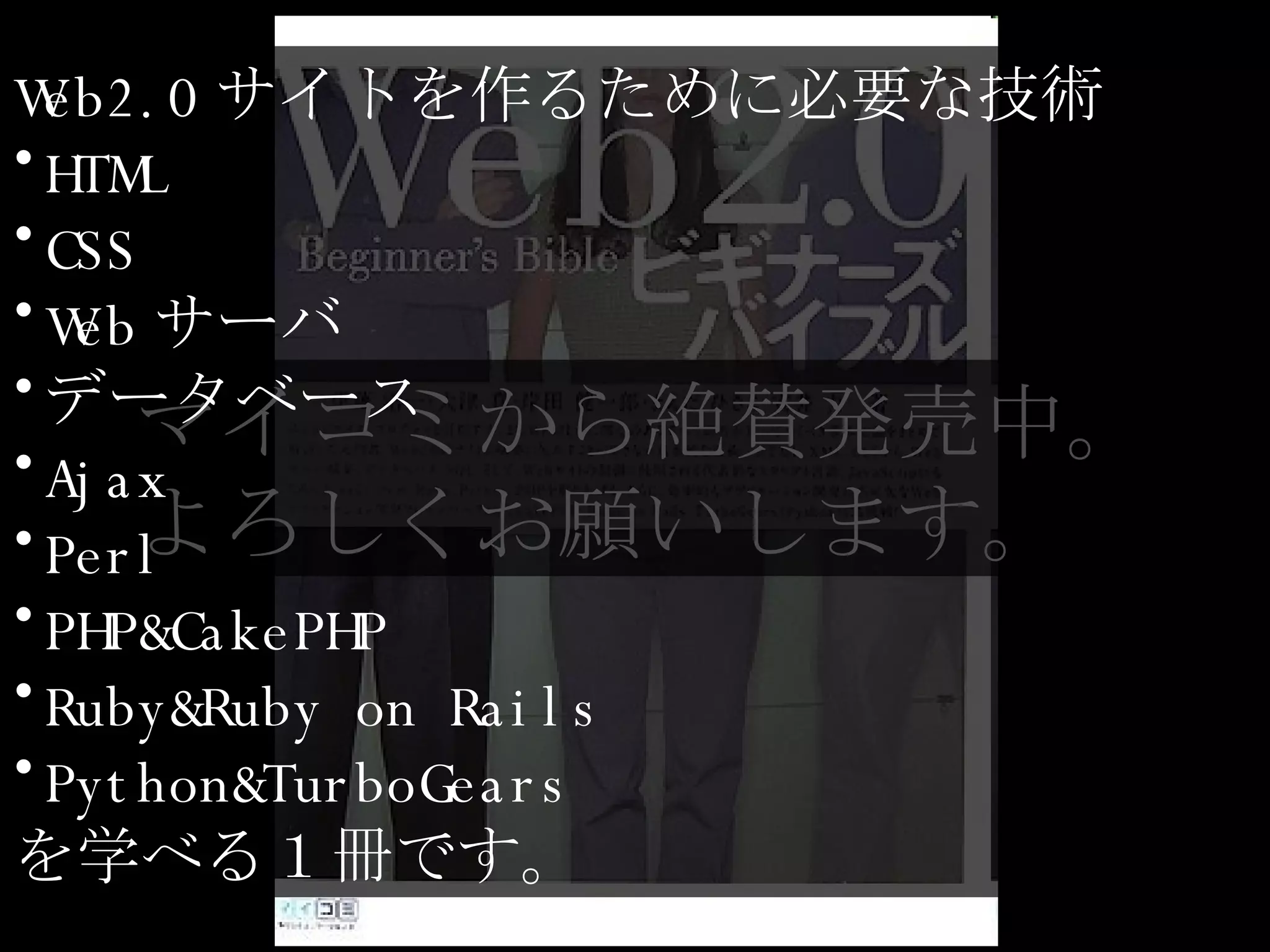 マイコミから絶賛発売中。 よろしくお願いします。 Web2.0 サイトを作るために必要な技術 HTML CSS Web サーバ データベース Ajax Perl PHP&CakePHP Ruby&Ruby on Rails Python&TurboGears を学べる１冊です。 