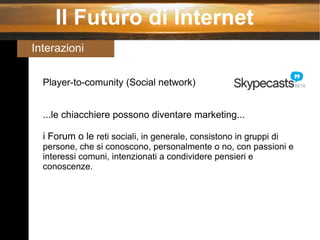 Il Futuro di Internet Interazioni Player-to-comunity (Social network) ...le chiacchiere possono diventare marketing... i Forum o le  reti sociali, in generale, consistono in gruppi di persone, che si conoscono, personalmente o no, con passioni e interessi comuni, intenzionati a condividere pensieri e conoscenze. 