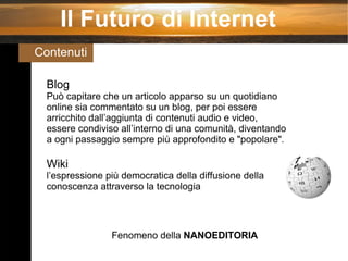 Il Futuro di Internet Contenuti  Blog Può capitare che un articolo apparso su un quotidiano online sia commentato su un blog, per poi essere arricchito dall’aggiunta di contenuti audio e video, essere condiviso all’interno di una comunità, diventando a ogni passaggio sempre più approfondito e "popolare" . Wiki l’espressione più democratica della diffusione della conoscenza attraverso la tecnologia Fenomeno della  NANOEDITORIA 