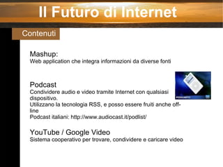 Il Futuro di Internet Contenuti  Mashup: Web application che integra informazioni da diverse fonti Podcast Condividere audio e video tramite Internet con qualsiasi dispositivo. Utilizzano la tecnologia RSS, e posso essere fruiti anche off-line Podcast italiani: http://www.audiocast.it/podlist/ YouTube / Google Video Sistema cooperativo per trovare, condividere e caricare video  