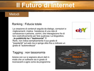 Il Futuro di Internet Metodi  Ranking : Fiducia totale La creazione di contenuti seguita da dialogo, correzioni e miglioramenti, implica  l’esistenza di una rete di conoscenze e persone, uomini, che interagiscono fra di loro costruttivamente per fare qualcosa: La blogosfera. ..la pubblicità ha i “testimonial” !! Rank, non indica semplicemente il suo grado di "popolarità" sul web ma si spinge oltre fino a indicare un grado di "autorevolezza" Tagging : non tassonomia Azione con cui si segnano alcuni dati in modo che un software sia in grado di riconoscerli e agire come da programma 
