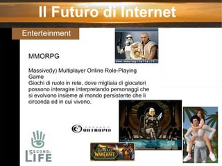 Il Futuro di Internet Enterteinment  MMORPG Massive(ly) Multiplayer Online Role-Playing Game Giochi di ruolo in rete, dove migliaia di giocatori possono interagire interpretando personaggi che si evolvono insieme al mondo persistente che li circonda ed in cui vivono. 
