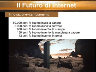Il Futuro di Internet Innovazione=cambiamento 60.000 anni fa l'uomo inizio' a parlare 5.000 anni fa l'uomo inizio' a scrivere 600 anni fa l'uomo invento' la stampa 150 anni fa l'uomo invento' la macchina a vapore 43 anni fa l'uomo invento' Internet 