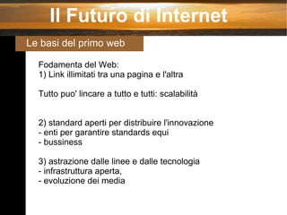 Fodamenta del Web: 1) Link illimitati tra una pagina e l'altra Tutto puo' lincare a tutto e tutti: scalabilità 2) standard aperti per distribuire l'innovazione - enti per garantire standards equi - bussiness 3) astrazione dalle linee e dalle tecnologia - infrastruttura aperta, - evoluzione dei media Il Futuro di Internet Le basi del primo web 