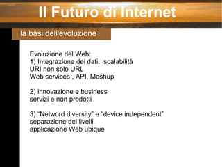 Il Futuro di Internet la basi dell'evoluzione Evoluzione del Web: 1) Integrazione dei dati,  scalabilità URI non solo URL Web services , API, Mashup 2) innovazione e business servizi e non prodotti 3) “Netword diversity” e “device independent” separazione dei livelli applicazione Web ubique 