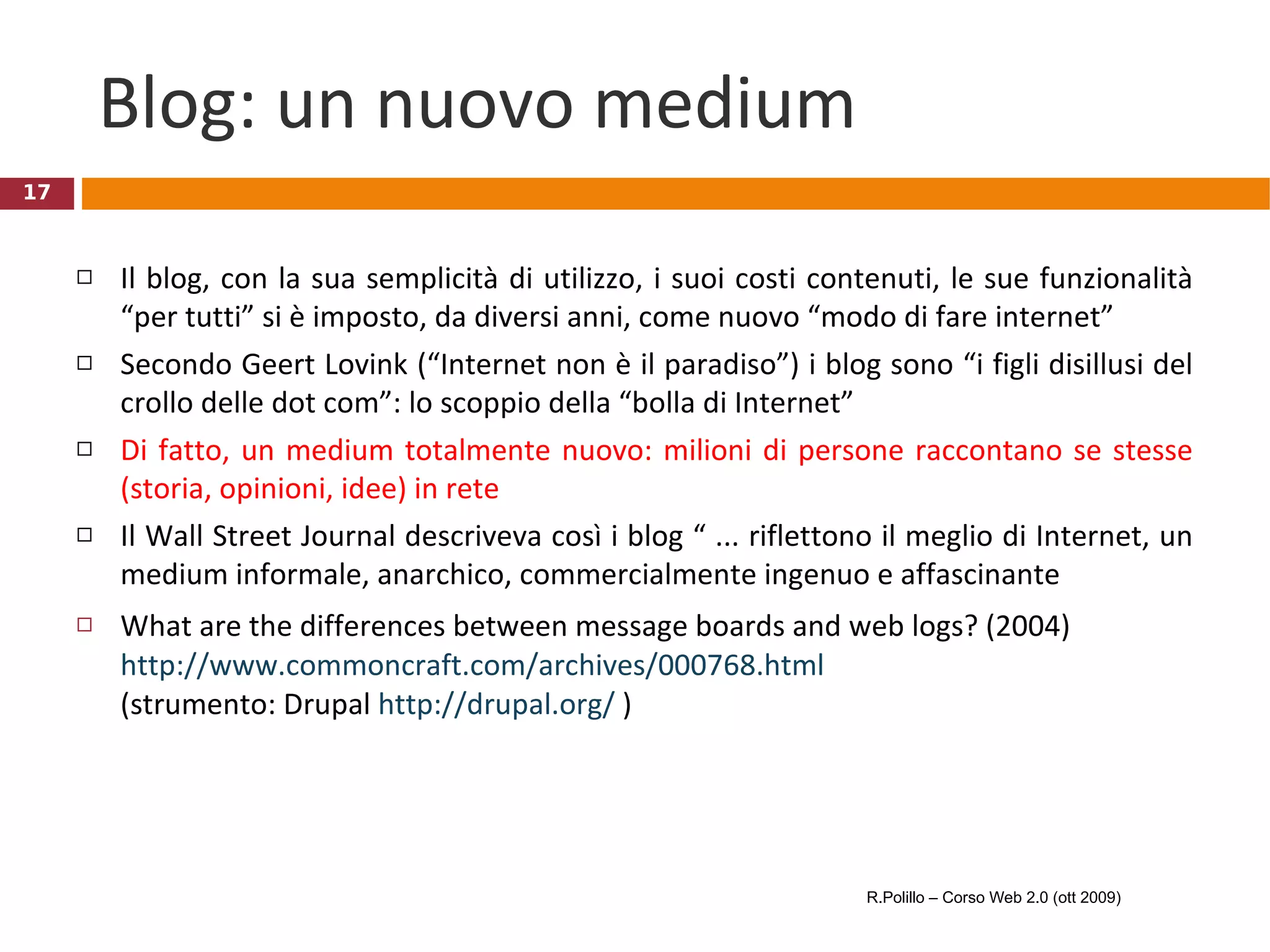 Blog: un nuovo medium Il blog, con la sua semplicità di utilizzo, i suoi costi contenuti, le sue funzionalità “per tutti” si è imposto, da diversi anni, come nuovo “modo di fare internet”  Secondo Geert Lovink (“Internet non è il paradiso”) i blog sono “i figli disillusi del crollo delle dot com”: lo scoppio della “bolla di Internet”  Di fatto, un medium totalmente nuovo: milioni di persone raccontano se stesse (storia, opinioni, idee) in rete Il Wall Street Journal descriveva così i blog “ ... riflettono il meglio di Internet, un medium informale, anarchico, commercialmente ingenuo e affascinante What are the differences between message boards and web logs? (2004)  http://www.commoncraft.com/archives/000768.html   (strumento: Drupal  http://drupal.org/  )  R.Polillo – Corso Web 2.0 (ott 2009) 