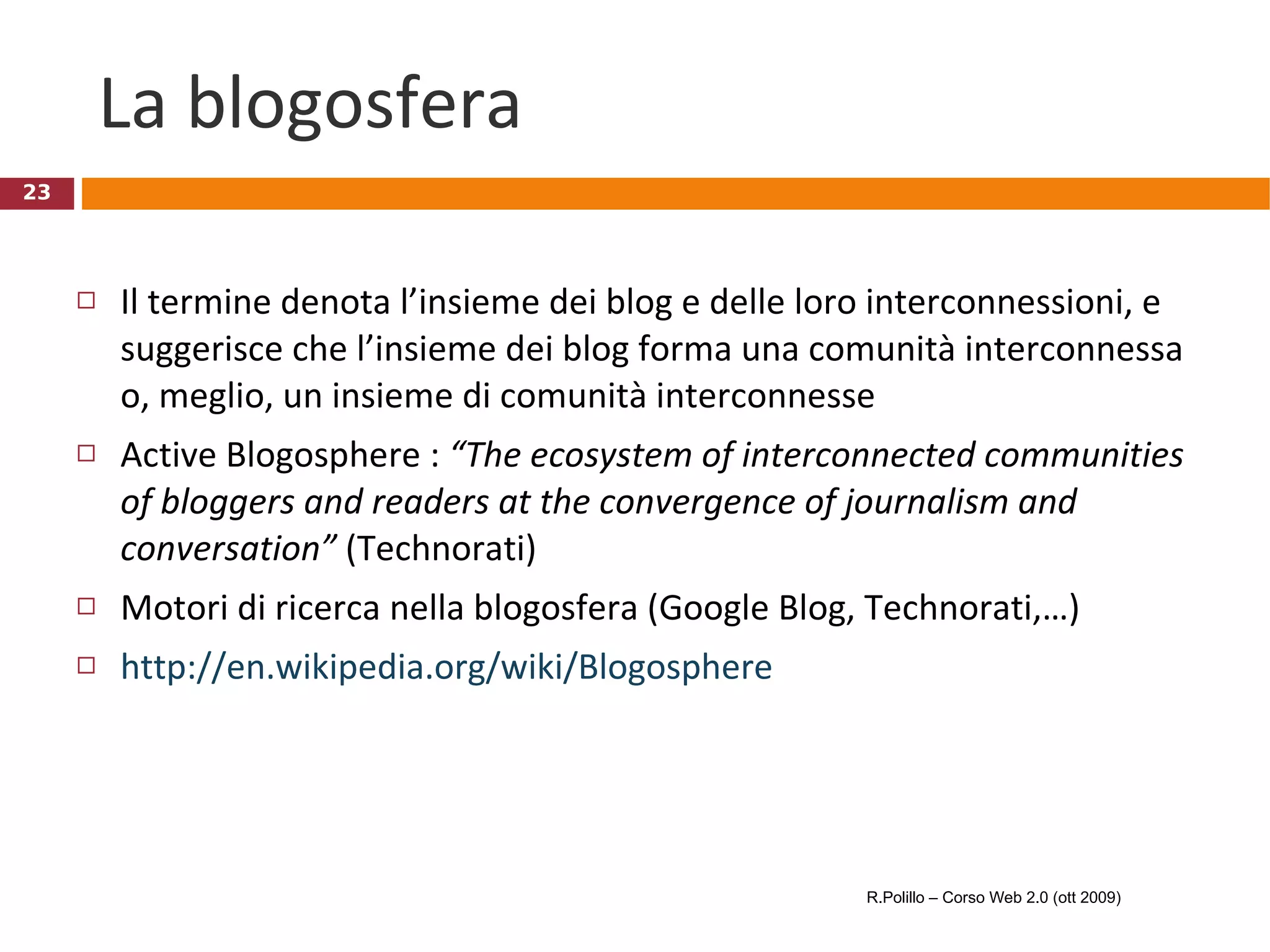 La blogosfera Il termine denota l’insieme dei blog e delle loro interconnessioni, e suggerisce che l’insieme dei blog forma una comunità interconnessa o, meglio, un insieme di comunità interconnesse Active Blogosphere :  “The ecosystem of interconnected communities of bloggers and readers at the convergence of journalism and conversation”  (Technorati)  Motori di ricerca nella blogosfera (Google Blog, Technorati,…) http://en.wikipedia.org/wiki/Blogosphere R.Polillo – Corso Web 2.0 (ott 2009) 