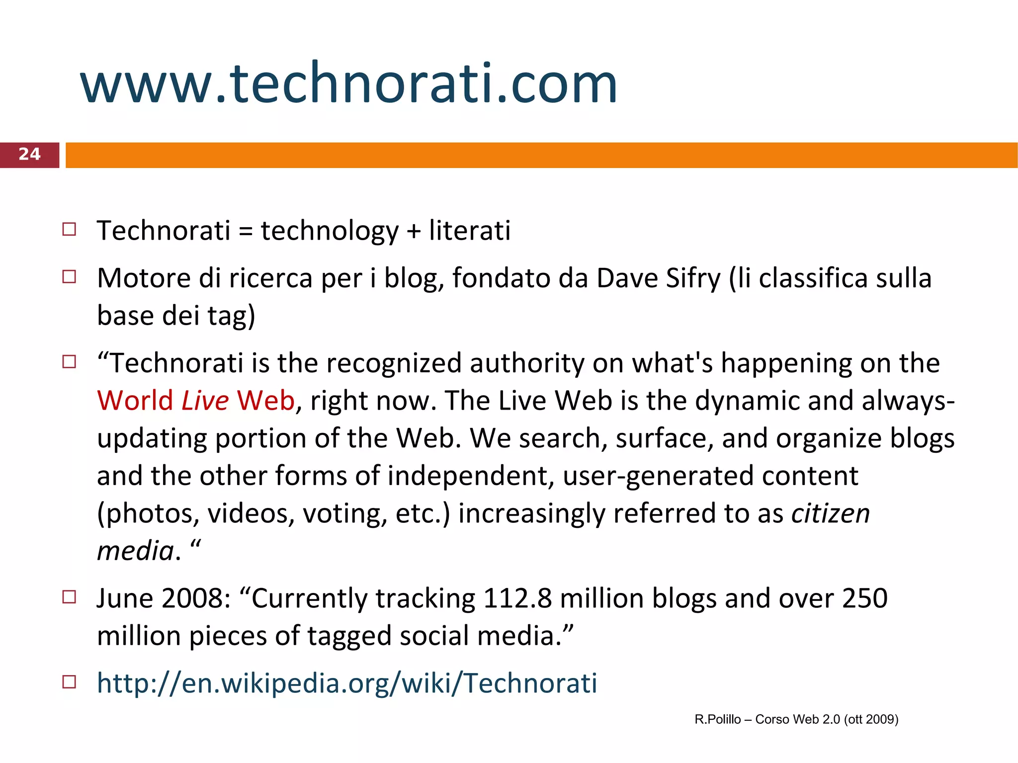 www.technorati.com   Technorati = technology + literati Motore di ricerca per i blog, fondato da Dave Sifry (li classifica sulla base dei tag)  “ Technorati is the recognized authority on what's happening on the  World  Live  Web , right now. The Live Web is the dynamic and always-updating portion of the Web. We search, surface, and organize blogs and the other forms of independent, user-generated content (photos, videos, voting, etc.) increasingly referred to as  citizen media . “ June 2008: “Currently tracking 112.8 million blogs and over 250 million pieces of tagged social media.” http://en.wikipedia.org/wiki/Technorati R.Polillo – Corso Web 2.0 (ott 2009) 
