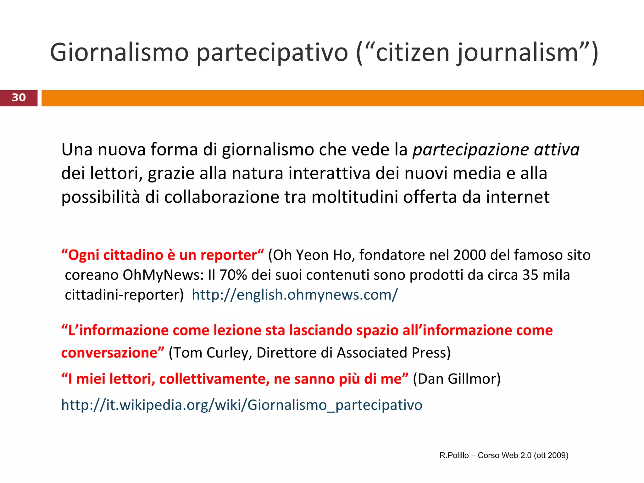 Giornalismo partecipativo (“citizen journalism”) Una nuova forma di giornalismo che vede la  partecipazione attiva  dei lettori, grazie alla natura interattiva dei nuovi media e alla possibilità di collaborazione tra moltitudini offerta da internet “ Ogni cittadino è un reporter“  (Oh Yeon Ho, fondatore nel 2000 del famoso sito   coreano OhMyNews: Il 70% dei suoi contenuti sono prodotti da circa 35 mila  cittadini-reporter)  http ://english.ohmynews.com / “ L’informazione come lezione sta lasciando spazio all’informazione come conversazione”  (Tom Curley, Direttore di Associated Press) “ I miei lettori, collettivamente, ne sanno più di me”  (Dan Gillmor)  http://it.wikipedia.org/wiki/Giornalismo_partecipativo R.Polillo – Corso Web 2.0 (ott 2009) 