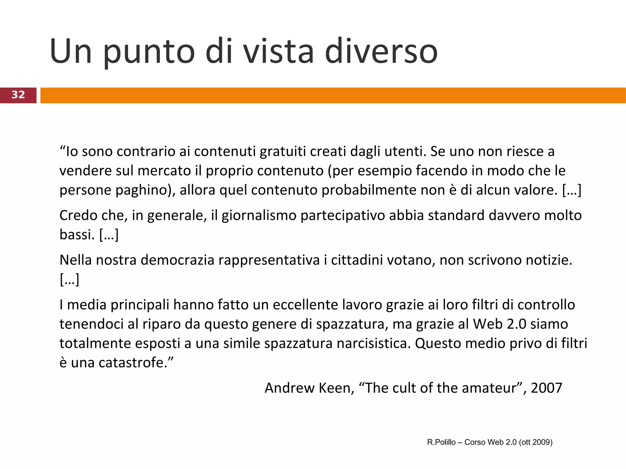 Un punto di vista diverso “ Io sono contrario ai contenuti gratuiti creati dagli utenti. Se uno non riesce a vendere sul mercato il proprio contenuto (per esempio facendo in modo che le persone paghino), allora quel contenuto probabilmente non è di alcun valore. […]  Credo che, in generale, il giornalismo partecipativo abbia standard davvero molto bassi. […]  Nella nostra democrazia rappresentativa i cittadini votano, non scrivono notizie. […]  I media principali hanno fatto un eccellente lavoro grazie ai loro filtri di controllo tenendoci al riparo da questo genere di spazzatura, ma grazie al Web 2.0 siamo totalmente esposti a una simile spazzatura narcisistica. Questo medio privo di filtri è una catastrofe.” Andrew Keen, “The cult of the amateur”, 2007 R.Polillo – Corso Web 2.0 (ott 2009) 