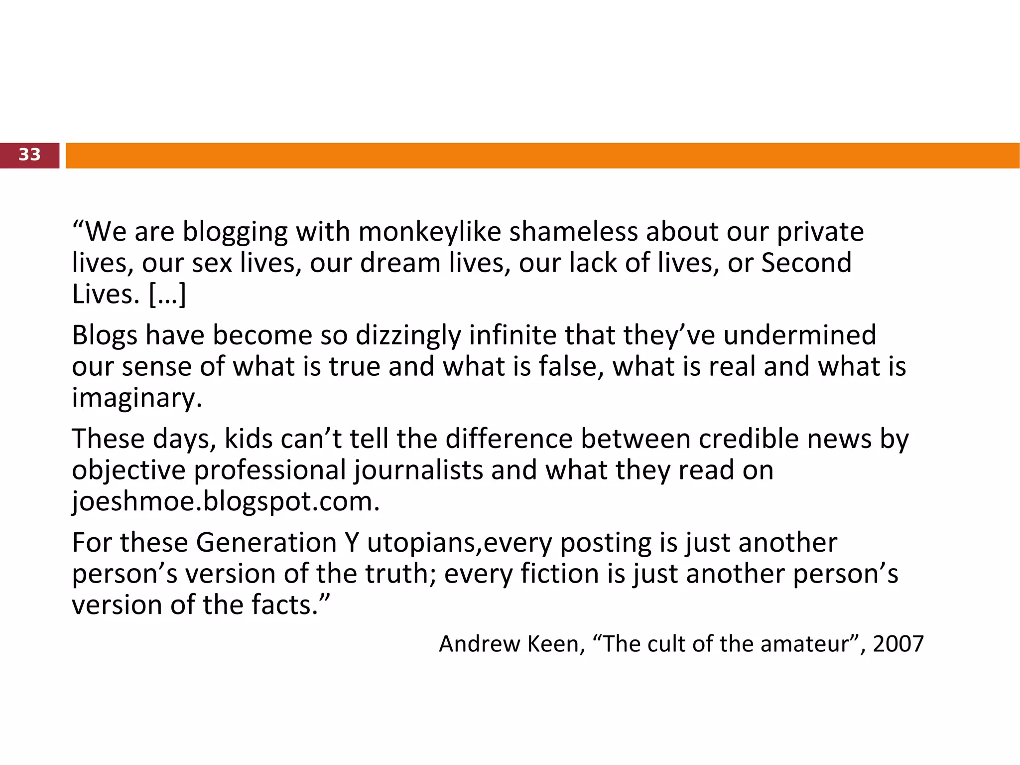 “ We are blogging with monkeylike shameless about our private lives, our sex lives, our dream lives, our lack of lives, or Second Lives. […]  Blogs have become so dizzingly infinite that they’ve undermined our sense of what is true and what is false, what is real and what is imaginary.  These days, kids can’t tell the difference between credible news by objective professional journalists and what they read on joeshmoe.blogspot.com.  For these Generation Y utopians,every posting is just another person’s version of the truth; every fiction is just another person’s version of the facts.” Andrew Keen, “The cult of the amateur”, 2007 