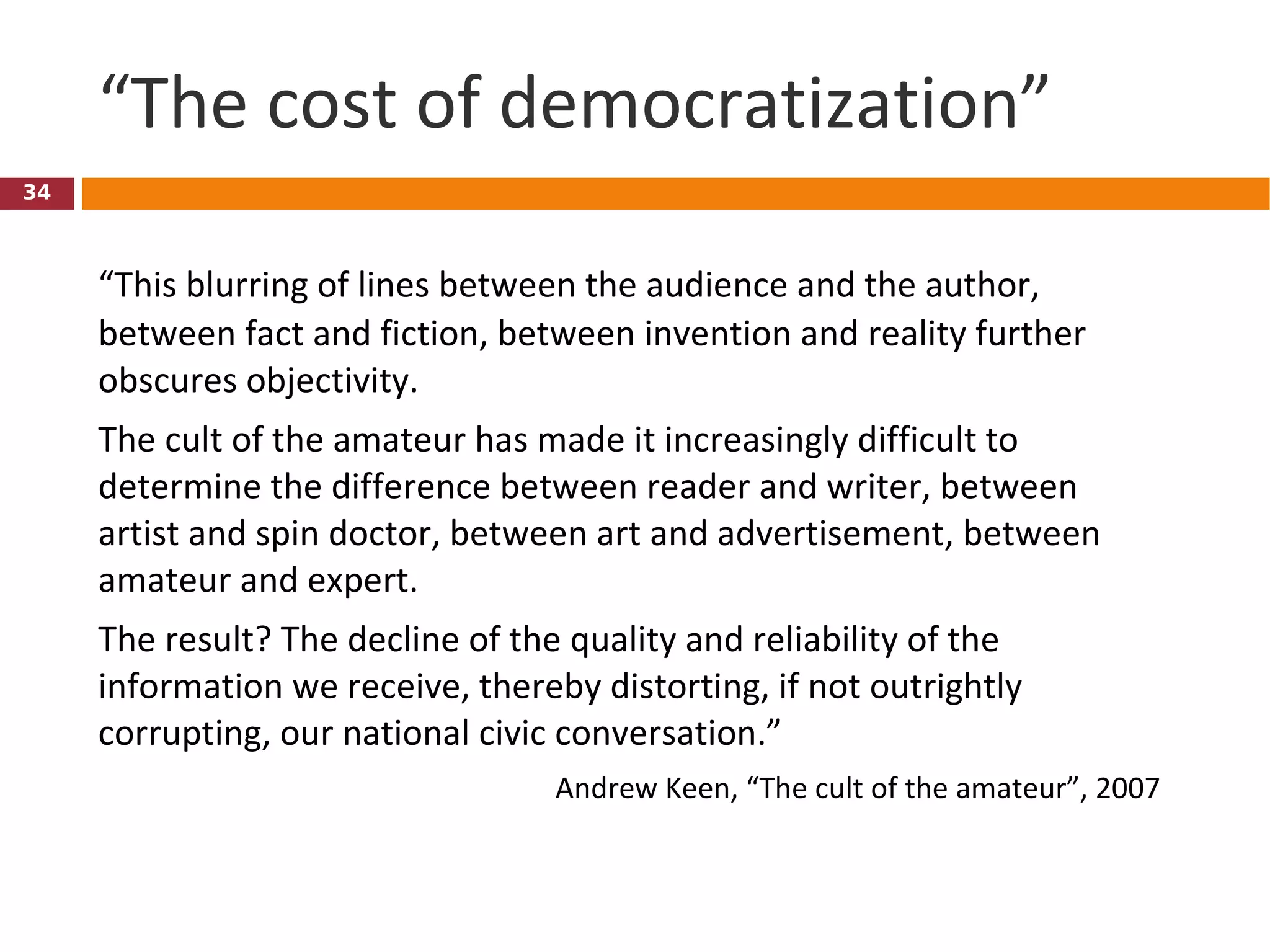 “ The cost of democratization” “ This blurring of lines between the audience and the author, between fact and fiction, between invention and reality further obscures objectivity.  The cult of the amateur has made it increasingly difficult to determine the difference between reader and writer, between artist and spin doctor, between art and advertisement, between amateur and expert.  The result? The decline of the quality and reliability of the information we receive, thereby distorting, if not outrightly corrupting, our national civic conversation.” Andrew Keen, “The cult of the amateur”, 2007 
